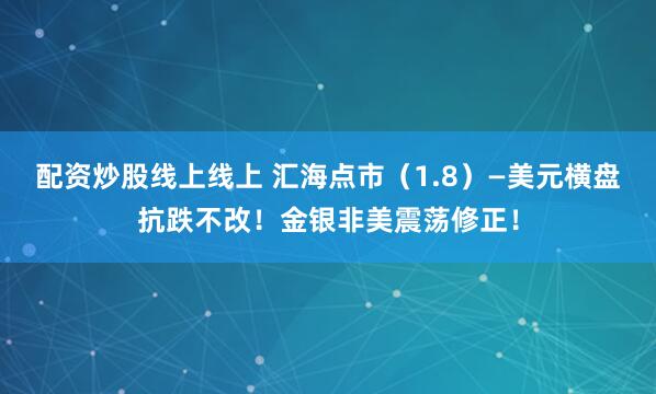 配资炒股线上线上 汇海点市（1.8）—美元横盘抗跌不改！金银非美震荡修正！