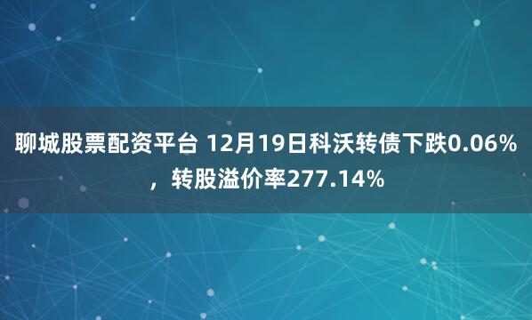 聊城股票配资平台 12月19日科沃转债下跌0.06%，转股溢价率277.14%