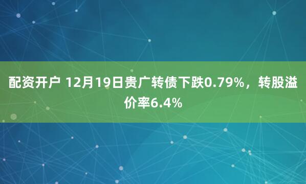 配资开户 12月19日贵广转债下跌0.79%，转股溢价率6.4%