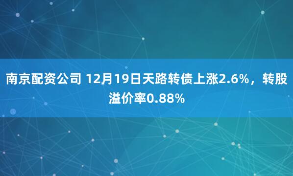 南京配资公司 12月19日天路转债上涨2.6%，转股溢价率0.88%