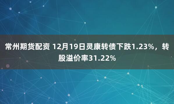 常州期货配资 12月19日灵康转债下跌1.23%，转股溢价率31.22%