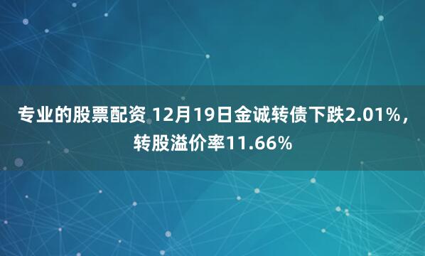 专业的股票配资 12月19日金诚转债下跌2.01%，转股溢价率11.66%