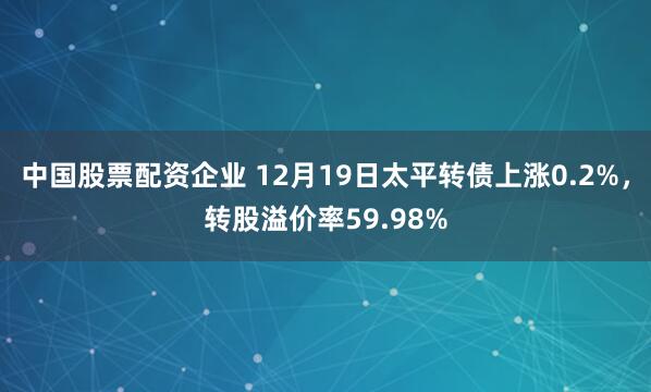 中国股票配资企业 12月19日太平转债上涨0.2%，转股溢价率59.98%