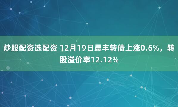 炒股配资选配资 12月19日晨丰转债上涨0.6%，转股溢价率12.12%