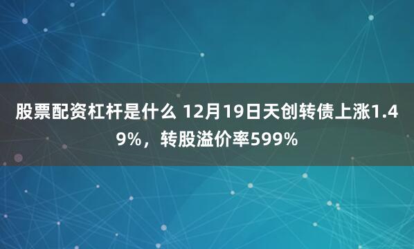 股票配资杠杆是什么 12月19日天创转债上涨1.49%，转股溢价率599%