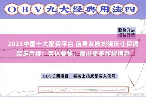 2023中国十大配资平台 前男友被刘晓庆让保镖架走后续：否认要钱，曝出更多炸裂信息