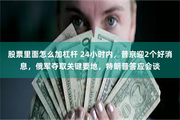 股票里面怎么加杠杆 24小时内，普京迎2个好消息，俄军夺取关键要地，特朗普答应会谈