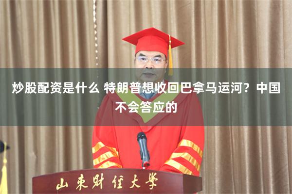 炒股配资是什么 特朗普想收回巴拿马运河？中国不会答应的