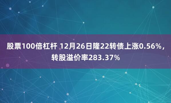 股票100倍杠杆 12月26日隆22转债上涨0.56%，转股溢价率283.37%