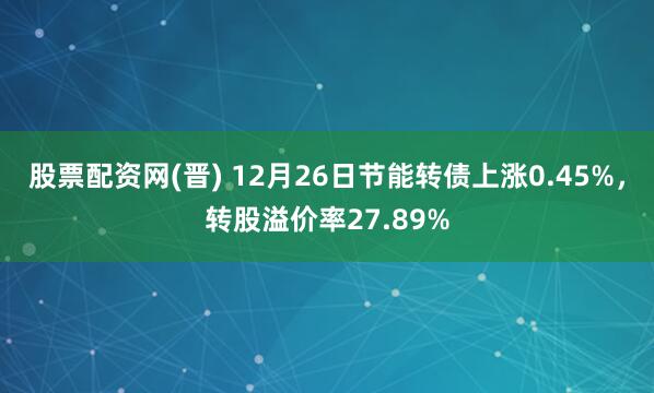 股票配资网(晋) 12月26日节能转债上涨0.45%，转股溢价率27.89%