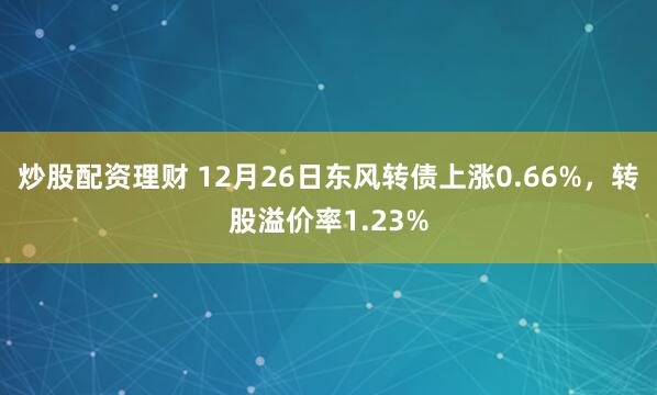 炒股配资理财 12月26日东风转债上涨0.66%，转股溢价率1.23%