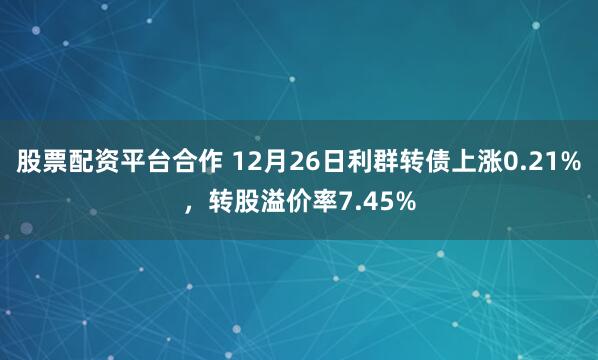 股票配资平台合作 12月26日利群转债上涨0.21%，转股溢价率7.45%