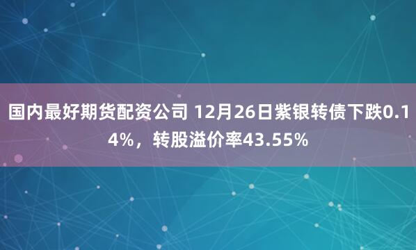 国内最好期货配资公司 12月26日紫银转债下跌0.14%，转股溢价率43.55%