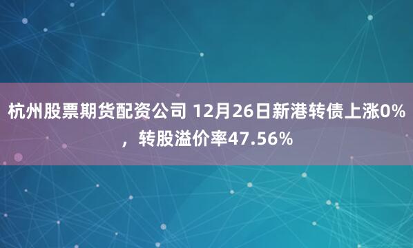 杭州股票期货配资公司 12月26日新港转债上涨0%，转股溢价率47.56%