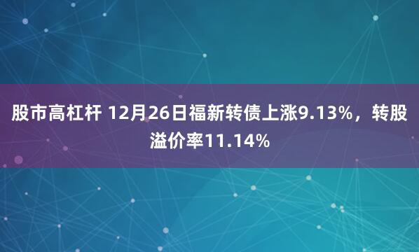 股市高杠杆 12月26日福新转债上涨9.13%，转股溢价率11.14%