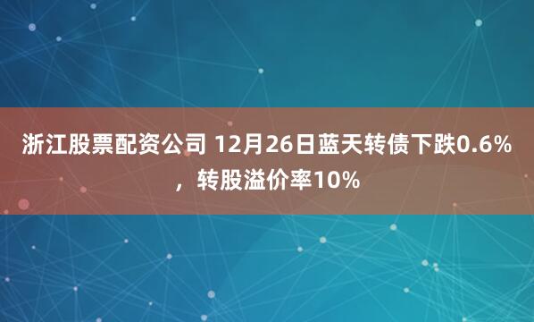 浙江股票配资公司 12月26日蓝天转债下跌0.6%，转股溢价率10%