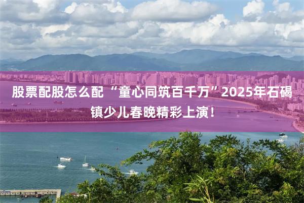 股票配股怎么配 “童心同筑百千万”2025年石碣镇少儿春晚精彩上演！