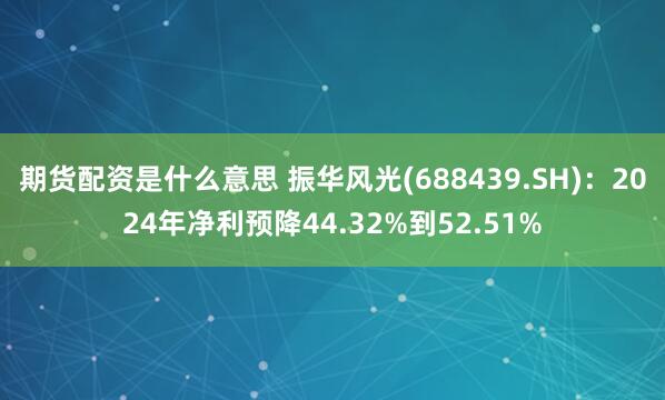 期货配资是什么意思 振华风光(688439.SH)：2024年净利预降44.32%到52.51%