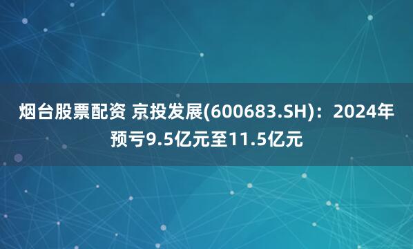 烟台股票配资 京投发展(600683.SH)：2024年预亏9.5亿元至11.5亿元