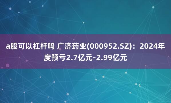 a股可以杠杆吗 广济药业(000952.SZ)：2024年度预亏2.7亿元-2.99亿元