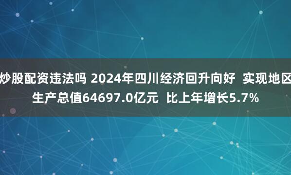 炒股配资违法吗 2024年四川经济回升向好  实现地区生产总值64697.0亿元  比上年增长5.7%