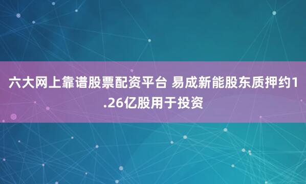 六大网上靠谱股票配资平台 易成新能股东质押约1.26亿股用于投资