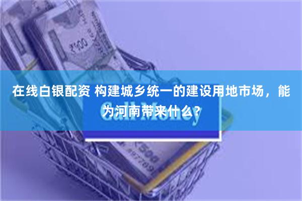 在线白银配资 构建城乡统一的建设用地市场，能为河南带来什么？