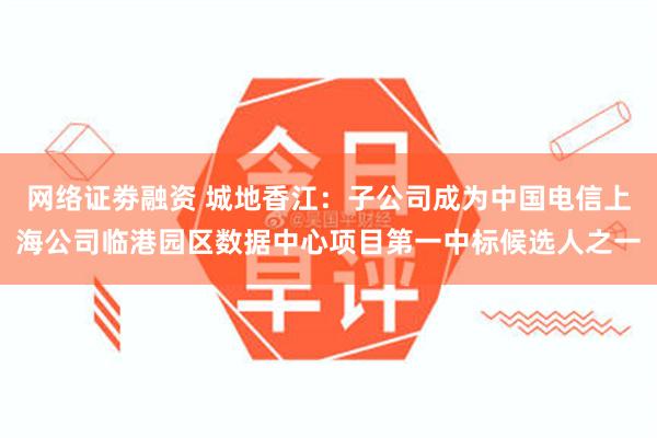 网络证劵融资 城地香江：子公司成为中国电信上海公司临港园区数据中心项目第一中标候选人之一