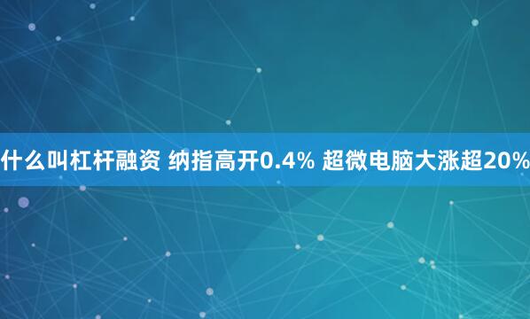 什么叫杠杆融资 纳指高开0.4% 超微电脑大涨超20%