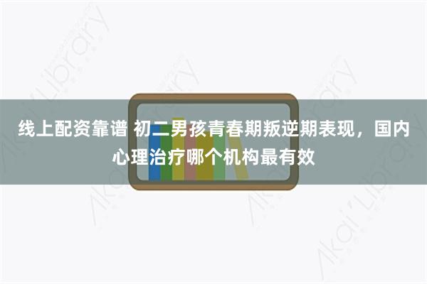 线上配资靠谱 初二男孩青春期叛逆期表现，国内心理治疗哪个机构最有效