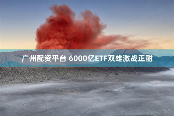 广州配资平台 6000亿ETF双雄激战正酣