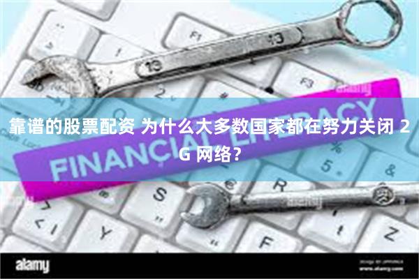 靠谱的股票配资 为什么大多数国家都在努力关闭 2G 网络？