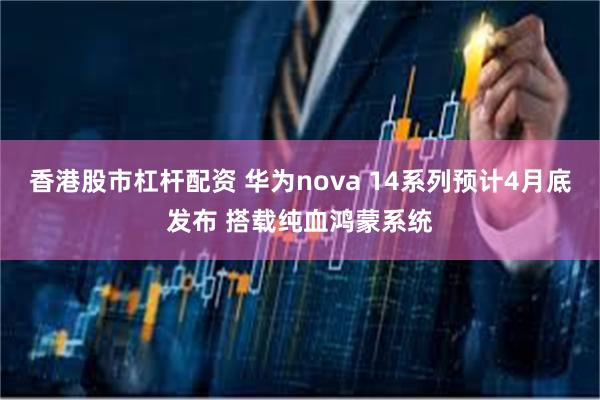 香港股市杠杆配资 华为nova 14系列预计4月底发布 搭载纯血鸿蒙系统