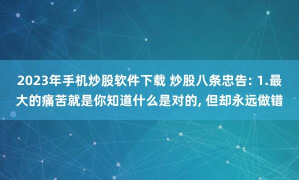 2023年手机炒股软件下载 炒股八条忠告: 1.最大的痛苦就是你知道什么是对的, 但却永远做错