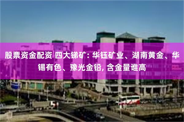 股票资金配资 四大锑矿: 华钰矿业、湖南黄金、华锡有色、豫光金铅, 含金量谁高