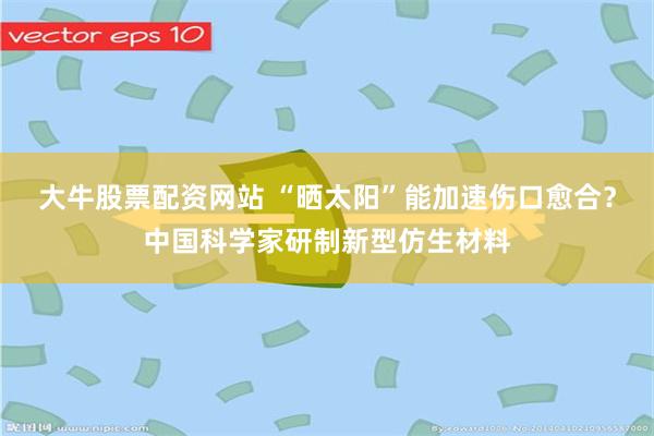 大牛股票配资网站 “晒太阳”能加速伤口愈合？中国科学家研制新型仿生材料