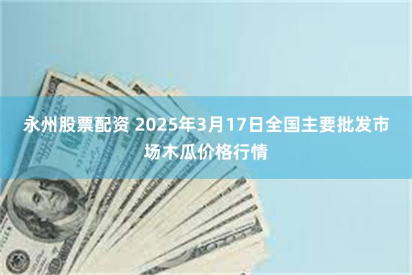 永州股票配资 2025年3月17日全国主要批发市场木瓜价格行情