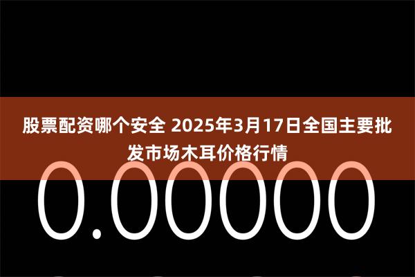 股票配资哪个安全 2025年3月17日全国主要批发市场木耳价格行情